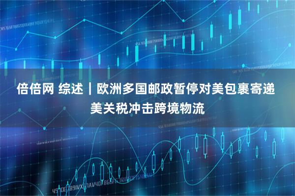 倍倍网 综述｜欧洲多国邮政暂停对美包裹寄递 美关税冲击跨境物流