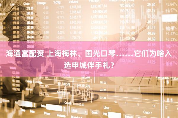 海通富配资 上海梅林、国光口琴……它们为啥入选申城伴手礼？