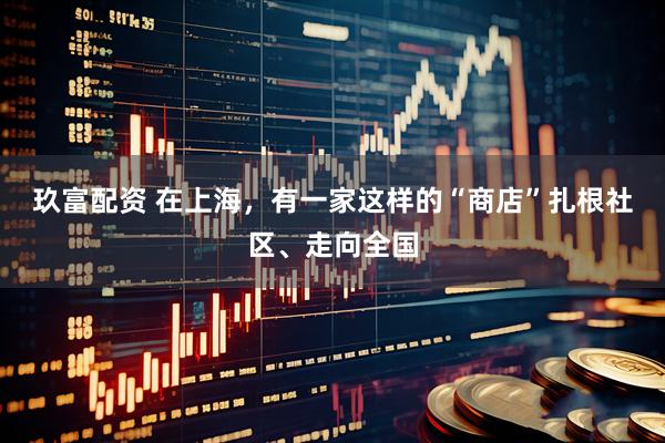 玖富配资 在上海，有一家这样的“商店”扎根社区、走向全国