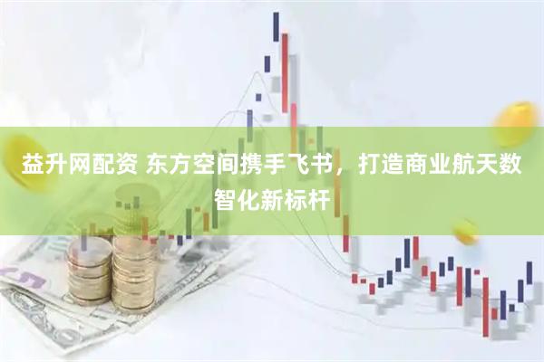 益升网配资 东方空间携手飞书，打造商业航天数智化新标杆