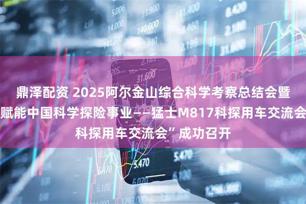 鼎泽配资 2025阿尔金山综合科学考察总结会暨“猛士科技赋能中国科学探险事业——猛士M817科探用车交流会”成功召开