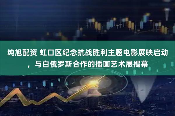 纯旭配资 虹口区纪念抗战胜利主题电影展映启动，与白俄罗斯合作的插画艺术展揭幕