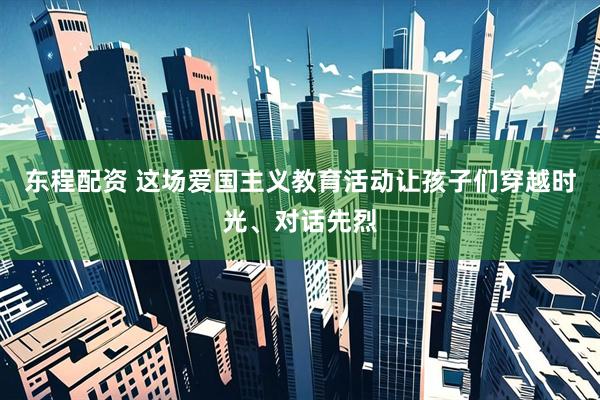 东程配资 这场爱国主义教育活动让孩子们穿越时光、对话先烈