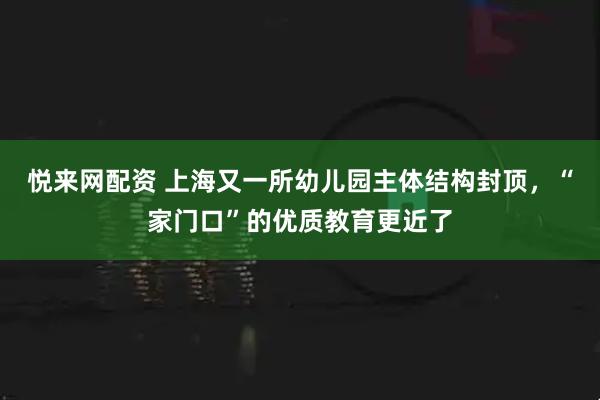 悦来网配资 上海又一所幼儿园主体结构封顶，“家门口”的优质教育更近了