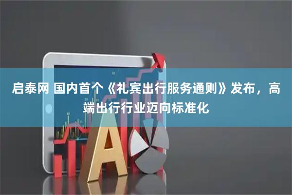 启泰网 国内首个《礼宾出行服务通则》发布，高端出行行业迈向标准化
