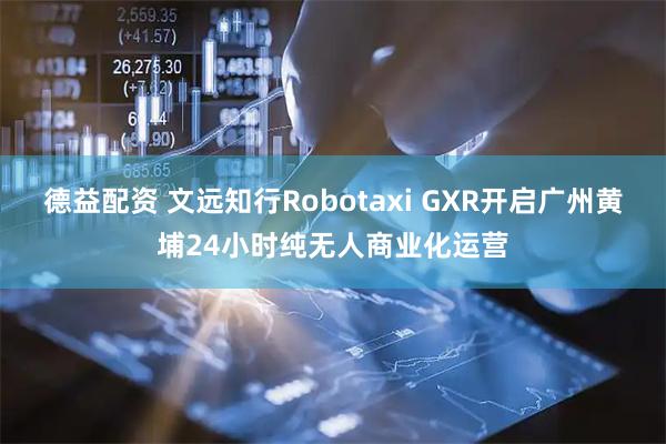 德益配资 文远知行Robotaxi GXR开启广州黄埔24小时纯无人商业化运营