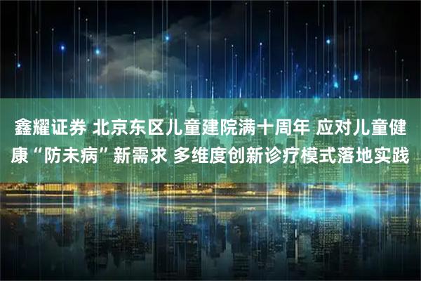 鑫耀证券 北京东区儿童建院满十周年 应对儿童健康“防未病”新需求 多维度创新诊疗模式落地实践
