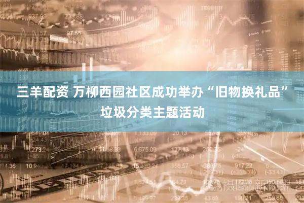 三羊配资 万柳西园社区成功举办“旧物换礼品”垃圾分类主题活动