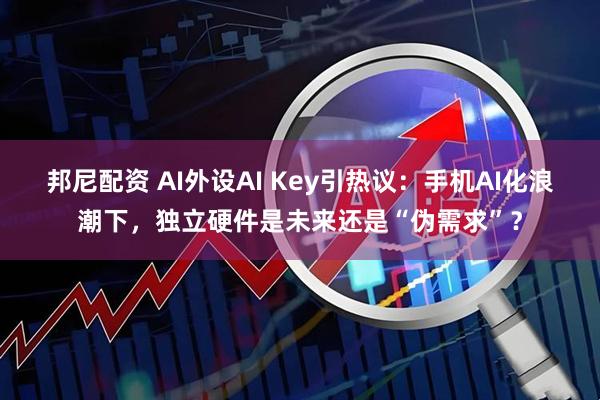 邦尼配资 AI外设AI Key引热议：手机AI化浪潮下，独立硬件是未来还是“伪需求”？
