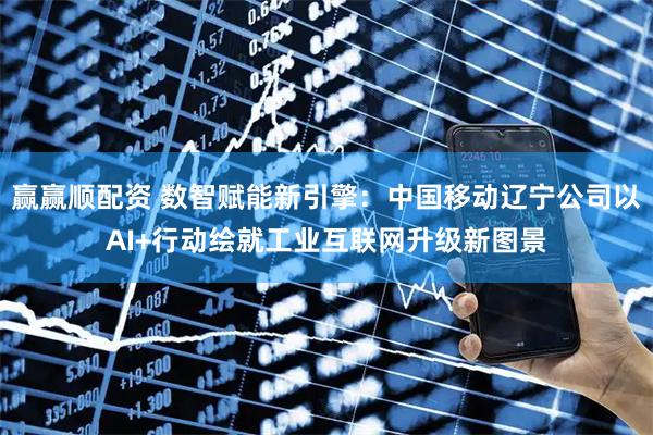 赢赢顺配资 数智赋能新引擎：中国移动辽宁公司以AI+行动绘就工业互联网升级新图景
