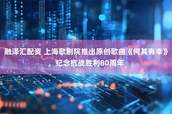 融泽汇配资 上海歌剧院推出原创歌曲《何其有幸》，纪念抗战胜利80周年