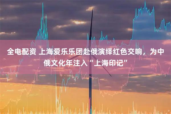 全电配资 上海爱乐乐团赴俄演绎红色交响，为中俄文化年注入“上海印记”
