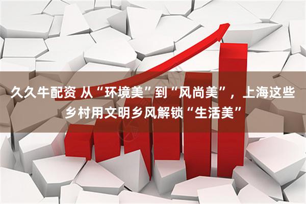 久久牛配资 从“环境美”到“风尚美”，上海这些乡村用文明乡风解锁“生活美”