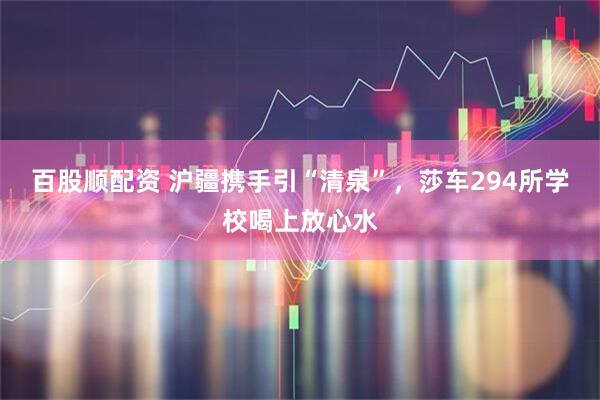 百股顺配资 沪疆携手引“清泉”，莎车294所学校喝上放心水