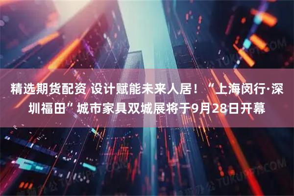 精选期货配资 设计赋能未来人居！“上海闵行·深圳福田”城市家具双城展将于9月28日开幕
