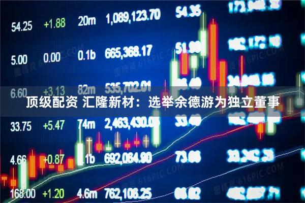 顶级配资 汇隆新材：选举余德游为独立董事