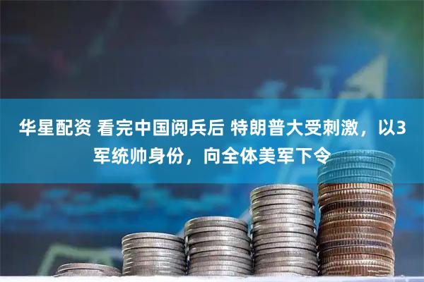 华星配资 看完中国阅兵后 特朗普大受刺激，以3军统帅身份，向全体美军下令