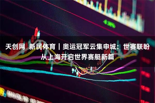 天创网  新民体育｜奥运冠军云集申城：世赛联盼从上海开启世界赛艇新篇
