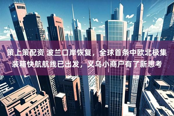 策上策配资 波兰口岸恢复，全球首条中欧北极集装箱快航航线已出发，义乌小商户有了新思考
