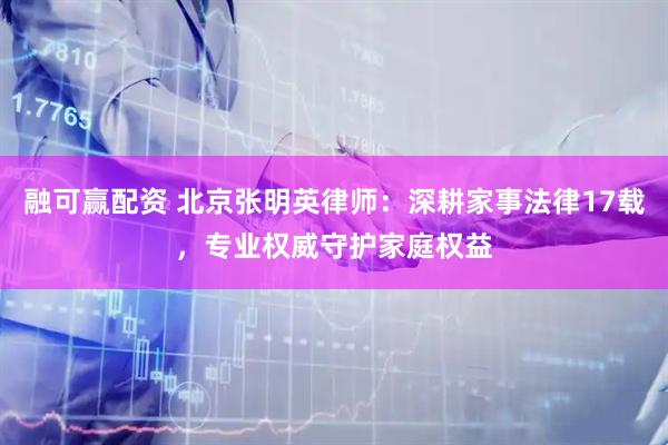 融可赢配资 北京张明英律师：深耕家事法律17载，专业权威守护家庭权益