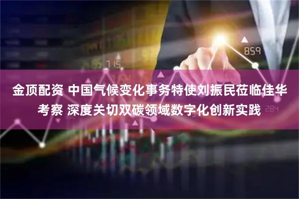 金顶配资 中国气候变化事务特使刘振民莅临佳华考察 深度关切双碳领域数字化创新实践