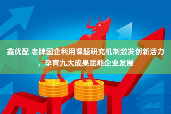 鑫优配 老牌国企利用课题研究机制激发创新活力，孕育九大成果赋能企业发展