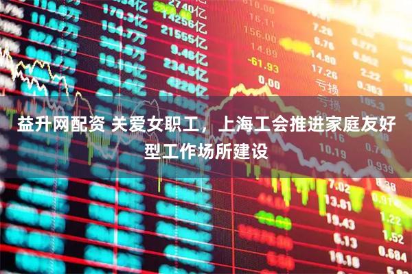 益升网配资 关爱女职工，上海工会推进家庭友好型工作场所建设