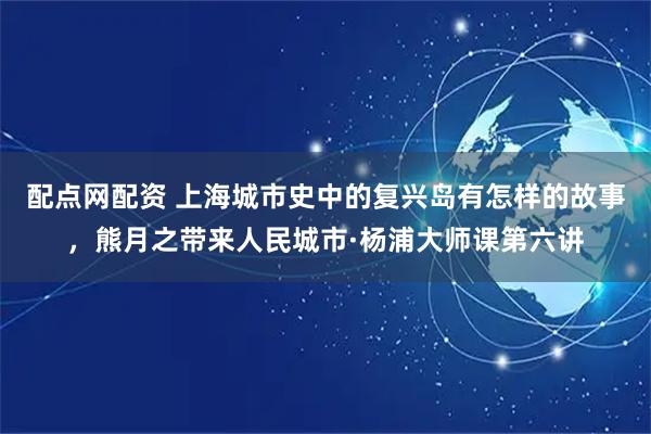 配点网配资 上海城市史中的复兴岛有怎样的故事，熊月之带来人民城市·杨浦大师课第六讲
