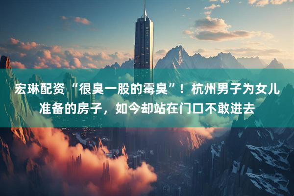 宏琳配资 “很臭一股的霉臭”！杭州男子为女儿准备的房子，如今却站在门口不敢进去