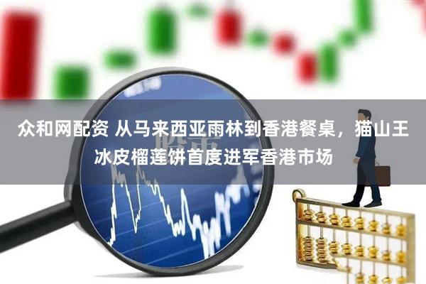 众和网配资 从马来西亚雨林到香港餐桌，猫山王冰皮榴莲饼首度进军香港市场