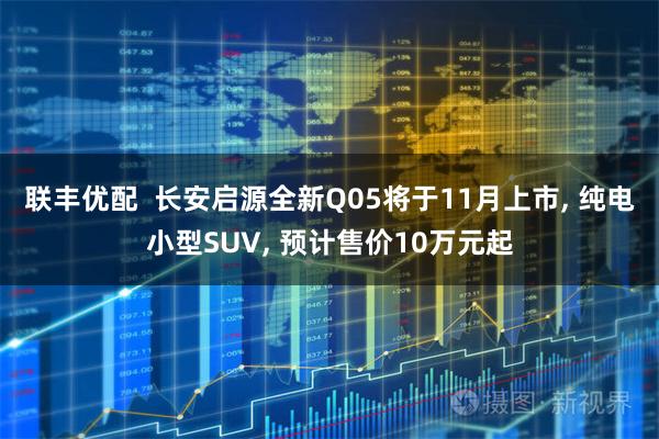 联丰优配  长安启源全新Q05将于11月上市, 纯电小型SUV, 预计售价10万元起
