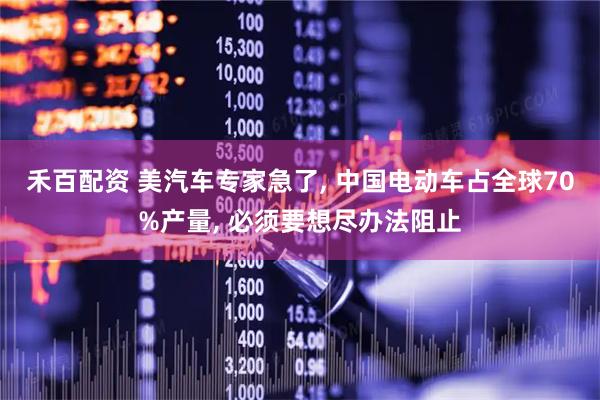 禾百配资 美汽车专家急了, 中国电动车占全球70%产量, 必须要想尽办法阻止