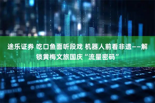 途乐证券 吃口鱼面听段戏 机器人前看非遗——解锁黄梅文旅国庆“流量密码”