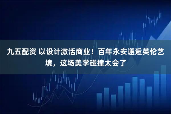 九五配资 以设计激活商业！百年永安邂逅英伦艺境，这场美学碰撞太会了