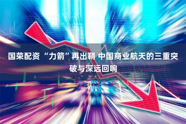 国荣配资 “力箭”再出鞘 中国商业航天的三重突破与深远回响