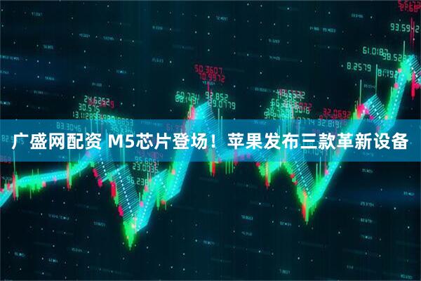 广盛网配资 M5芯片登场！苹果发布三款革新设备