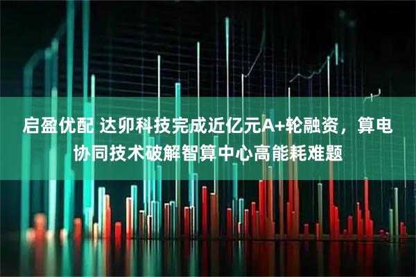 启盈优配 达卯科技完成近亿元A+轮融资，算电协同技术破解智算中心高能耗难题
