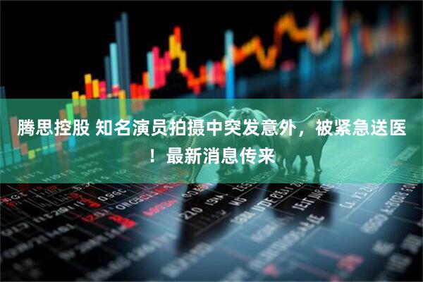 腾思控股 知名演员拍摄中突发意外,被紧急送医!最新消息传来