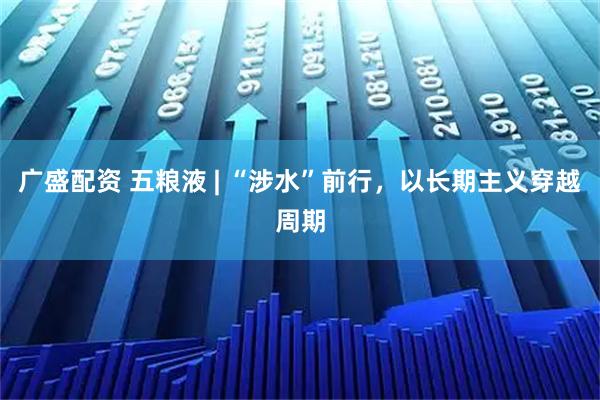 广盛配资 五粮液 | “涉水”前行,以长期主义穿越周期