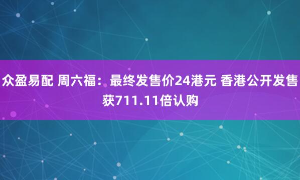 众盈易配 周六福：最终发售价24港元 香港公开发售获711.11倍认购