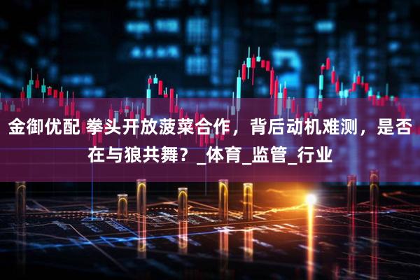 金御优配 拳头开放菠菜合作,背后动机难测,是否在与狼共舞?_体育_监管_行业