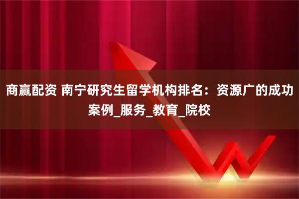 商赢配资 南宁研究生留学机构排名:资源广的成功案例_服务_教育_院校