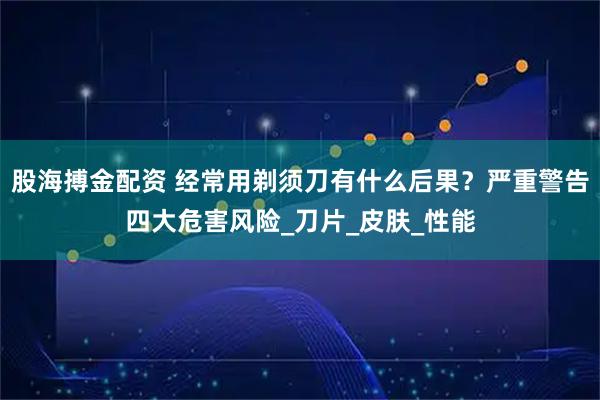 股海搏金配资 经常用剃须刀有什么后果？严重警告四大危害风险_刀片_皮肤_性能