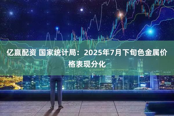 亿赢配资 国家统计局：2025年7月下旬色金属价格表现分化