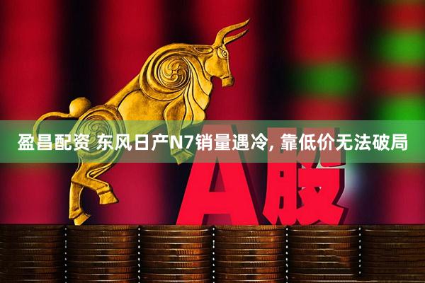 盈昌配资 东风日产N7销量遇冷, 靠低价无法破局