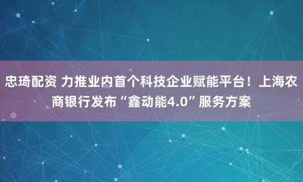 忠琦配资 力推业内首个科技企业赋能平台！上海农商银行发布“鑫动能4.0”服务方案